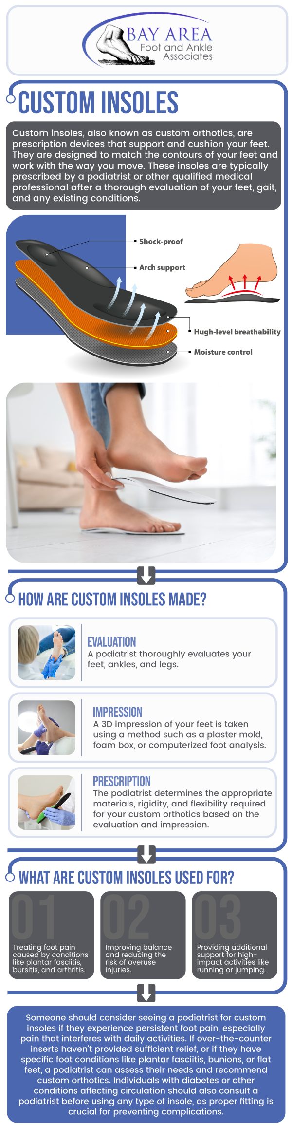 Dr. John W. Scivally, DPM, and Robin K. Lie, DPM at Bay Area Foot and Ankle Associates can provide customized insoles that are suited for a range of foot issues. The purpose of these specialty inserts is to treat particular conditions like plantar fasciitis, flat feet, or high arches. Custom insoles can reduce discomfort, promote better foot function, and increase overall comfort by offering support, cushioning, and correction. People who lead busy lifestyles, stand on their feet for extended periods of time, or suffer from persistent foot pain are frequently advised to use them. For more information, contact us or schedule an appointment online. We have convenient locations to serve you in Walnut Creek, CA, and Brentwood, CA. Dr. John W. Scivally, DPM, and Robin K. Lie, DPM at Bay Area Foot and Ankle Associates can provide customized insoles that are suited for a range of foot issues. The purpose of these specialty inserts is to treat particular conditions like plantar fasciitis, flat feet, or high arches. Custom insoles can reduce discomfort, promote better foot function, and increase overall comfort by offering support, cushioning, and correction. People who lead busy lifestyles, stand on their feet for extended periods of time, or suffer from persistent foot pain are frequently advised to use them. For more information, contact us or schedule an appointment online. We have convenient locations to serve you in Walnut Creek, CA, and Brentwood, CA.