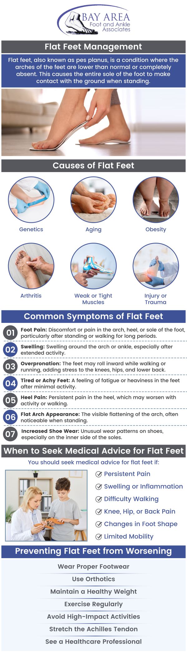 Flat foot treatment focuses on relieving pain and improving foot function for those with little to no arch. Dr. John W. Scivally, DPM, and Robin K. Lie, DPM offer flat foot treatment to relieve pain and inflammation at Bay Area Foot and Ankle Associates. All newborns are born with flat feet, and arches develop as they grow into adulthood, they can occasionally collapse and make movement difficult. Flexible, rigid, and falling arches are different types of flat feet. A few conditions raise the chance of flat feet, such as broken bones, diabetes, Down syndrome, obesity, and rheumatoid arthritis. For more information, contact us or schedule an appointment online. We have convenient locations to serve you in Walnut Creek, CA and Brentwood, CA