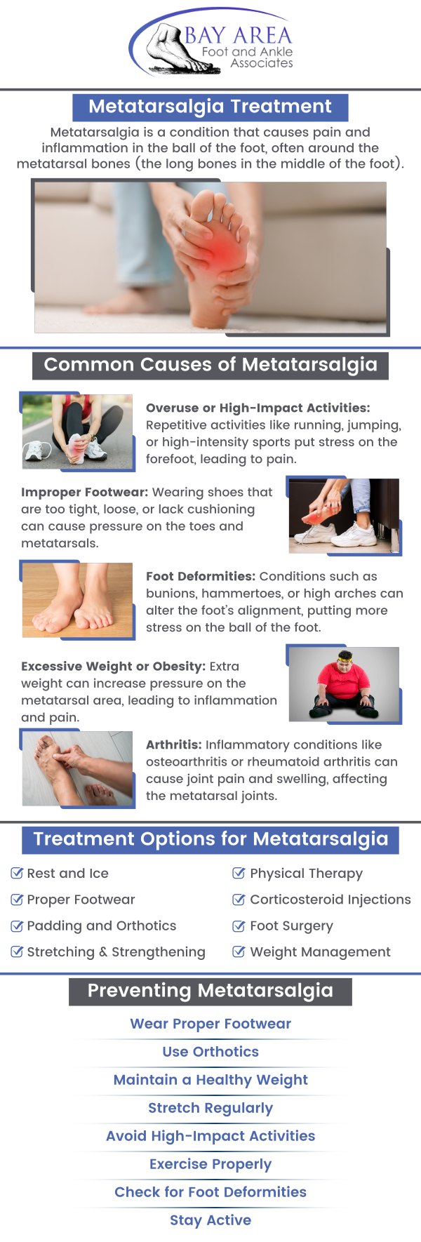 Do you want to get rid of forefoot pain? Come to us at Bay Area Foot and Ankle Associates, where our board-certified Dr. John W. Scivally, DPM, and Dr. Robin K. Lie, DPM provide metatarsalgia treatment and help you walk pain-free. Metatarsalgia is an inflammatory illness that affects the nerve between the toes and the ankles, causing severe pain in the ball of the foot. This condition is frequent in athletes, but it also affects those who wear ill-fitting shoes daily. Certain factors are responsible for this condition, such as age, foot abnormalities, Morton's neuroma, ill-fitting shoes, and more. For more information, contact us or schedule an appointment online. We have convenient locations to serve you in Walnut Creek, CA, and Brentwood, CA. Do you want to get rid of forefoot pain? Come to us at Bay Area Foot and Ankle Associates, where our board-certified Dr. John W. Scivally, DPM, and Dr. Robin K. Lie, DPM provide metatarsalgia treatment and help you walk pain-free. Metatarsalgia is an inflammatory illness that affects the nerve between the toes and the ankles, causing severe pain in the ball of the foot. This condition is frequent in athletes, but it also affects those who wear ill-fitting shoes daily. Certain factors are responsible for this condition, such as age, foot abnormalities, Morton's neuroma, ill-fitting shoes, and more. For more information, contact us or schedule an appointment online. We have convenient locations to serve you in Walnut Creek, CA, and Brentwood, CA.