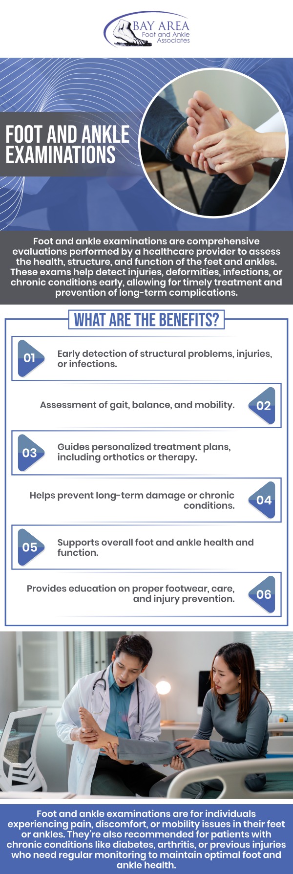 A foot and ankle examination is a comprehensive evaluation conducted by a podiatrist to assess the health and function of your feet and ankles. The exam generally involves checking for deformities, assessing your gait, evaluating your range of motion, and identifying any pain or tenderness. This thorough examination helps diagnose conditions such as sprains, fractures, arthritis, and structural abnormalities, enabling the development of a personalized treatment plan to improve mobility and reduce pain. Seeing a podiatrist will help get to the cause and address your foot issues properly. For more information, contact us or book an appointment online. We are conveniently located at 2227 Olympic Blvd, Walnut Creek, CA 94595.